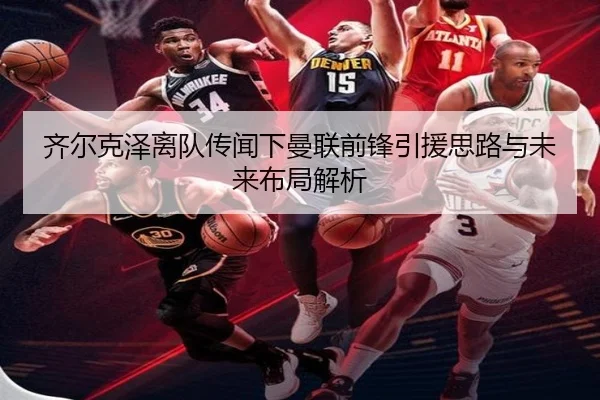齐尔克泽离队传闻下曼联前锋引援思路与未来布局解析