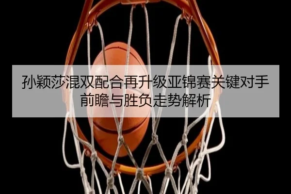 孙颖莎混双配合再升级亚锦赛关键对手前瞻与胜负走势解析
