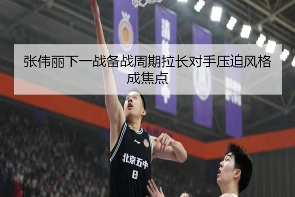 张伟丽下一战备战周期拉长对手压迫风格成焦点